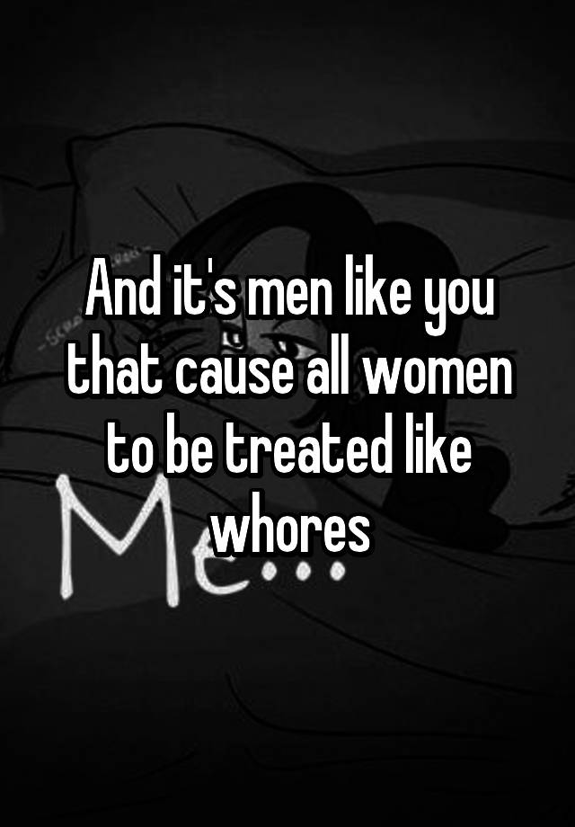 And Its Men Like You That Cause All Women To Be Treated Like Whores