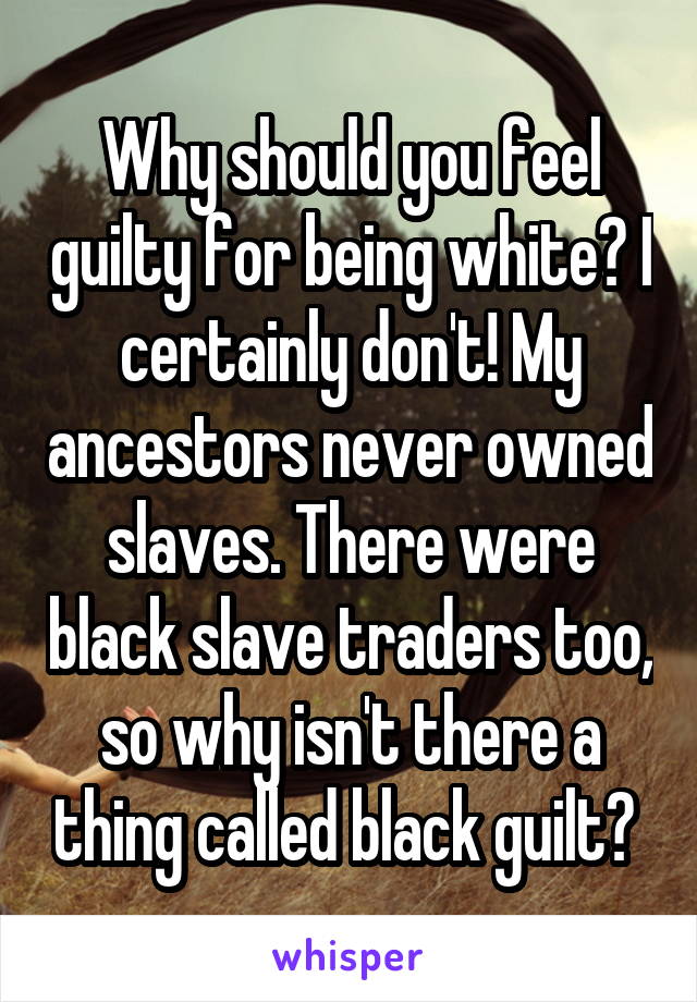 Why should you feel guilty for being white? I certainly don't! My ancestors never owned slaves. There were black slave traders too, so why isn't there a thing called black guilt? 