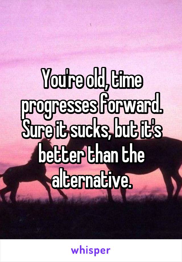 You're old, time progresses forward. Sure it sucks, but it's better than the alternative.