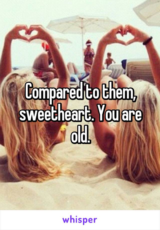 Compared to them, sweetheart. You are old.