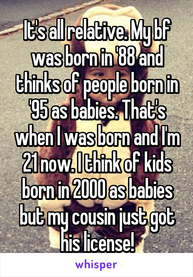 It's all relative. My bf was born in '88 and thinks of people born in '95 as babies. That's when I was born and I'm 21 now. I think of kids born in 2000 as babies but my cousin just got his license!