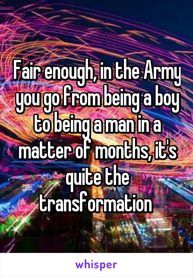 Fair enough, in the Army you go from being a boy to being a man in a matter of months, it's quite the transformation 