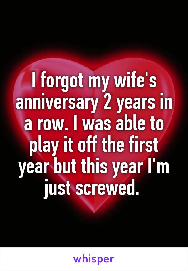 I forgot my wife's anniversary 2 years in a row. I was able to play it off the first year but this year I'm just screwed. 