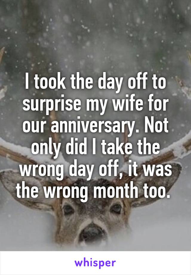 I took the day off to surprise my wife for our anniversary. Not only did I take the wrong day off, it was the wrong month too. 