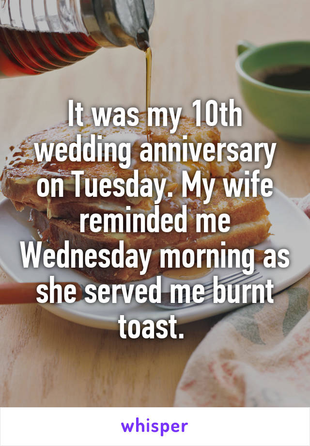 It was my 10th wedding anniversary on Tuesday. My wife reminded me Wednesday morning as she served me burnt toast. 