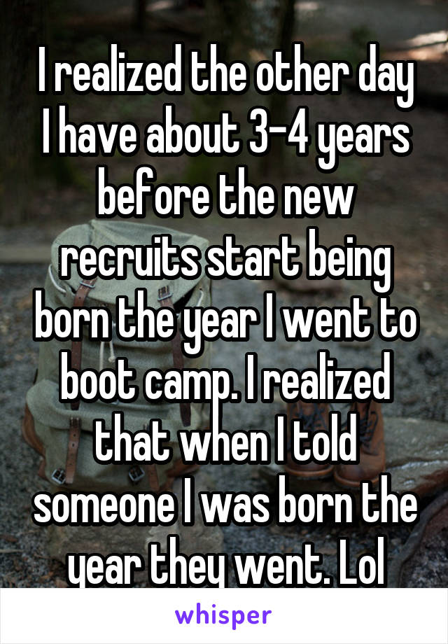 I realized the other day I have about 3-4 years before the new recruits start being born the year I went to boot camp. I realized that when I told someone I was born the year they went. Lol