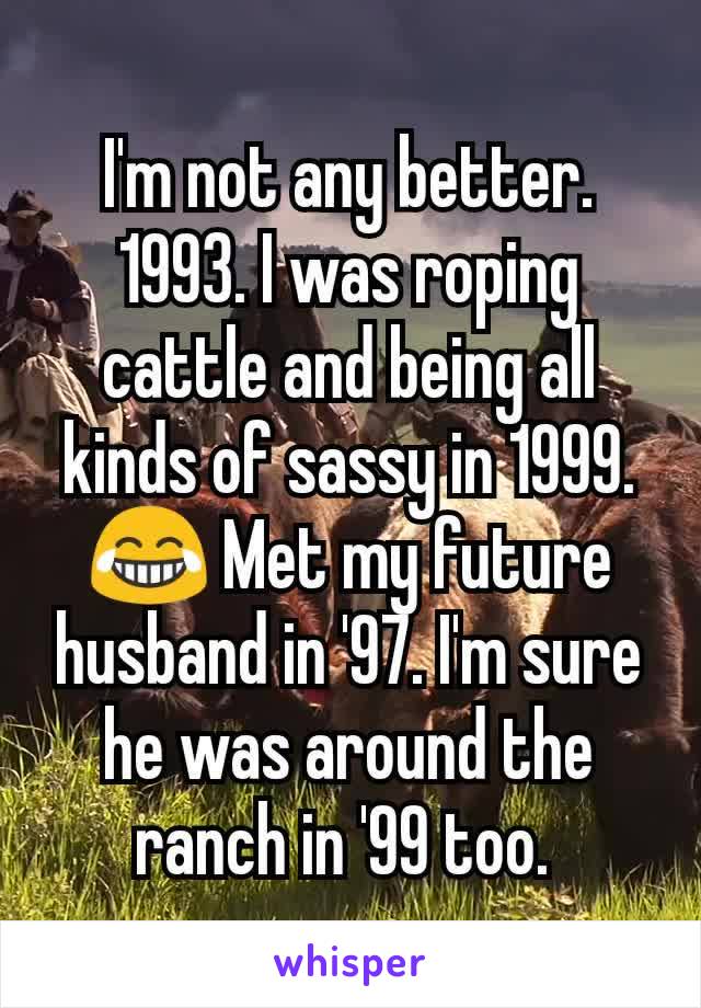 I'm not any better. 1993. I was roping cattle and being all kinds of sassy in 1999. 😂 Met my future husband in '97. I'm sure he was around the ranch in '99 too. 