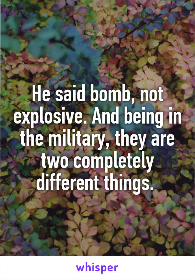 He said bomb, not explosive. And being in the military, they are two completely different things. 