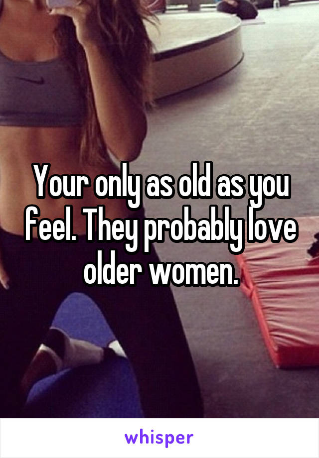 Your only as old as you feel. They probably love older women.