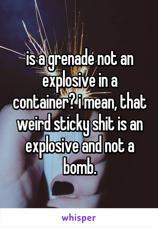 is a grenade not an explosive in a container? i mean, that weird sticky shit is an explosive and not a bomb.