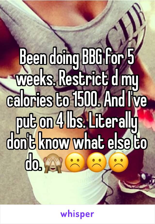 Been doing BBG for 5 weeks. Restrict d my calories to 1500. And I've put on 4 lbs. Literally don't know what else to do.🙈☹️☹️☹️
