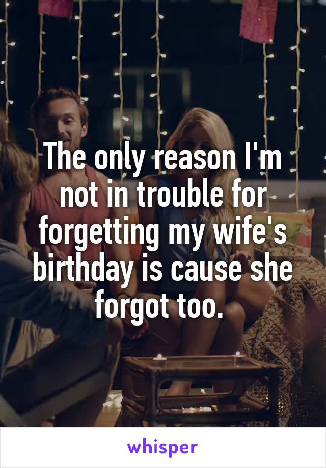 The only reason I'm not in trouble for forgetting my wife's birthday is cause she forgot too. 