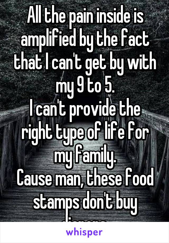 All the pain inside is amplified by the fact that I can't get by with my 9 to 5.
I can't provide the right type of life for my family.
Cause man, these food stamps don't buy diapers.