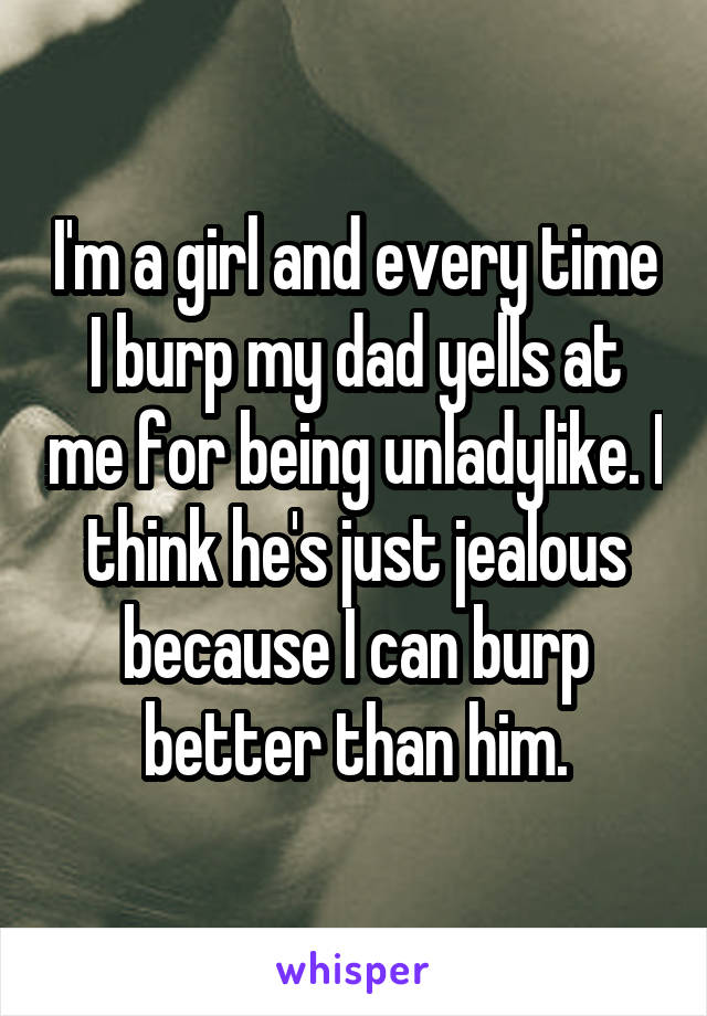 I'm a girl and every time I burp my dad yells at me for being unladylike. I think he's just jealous because I can burp better than him.