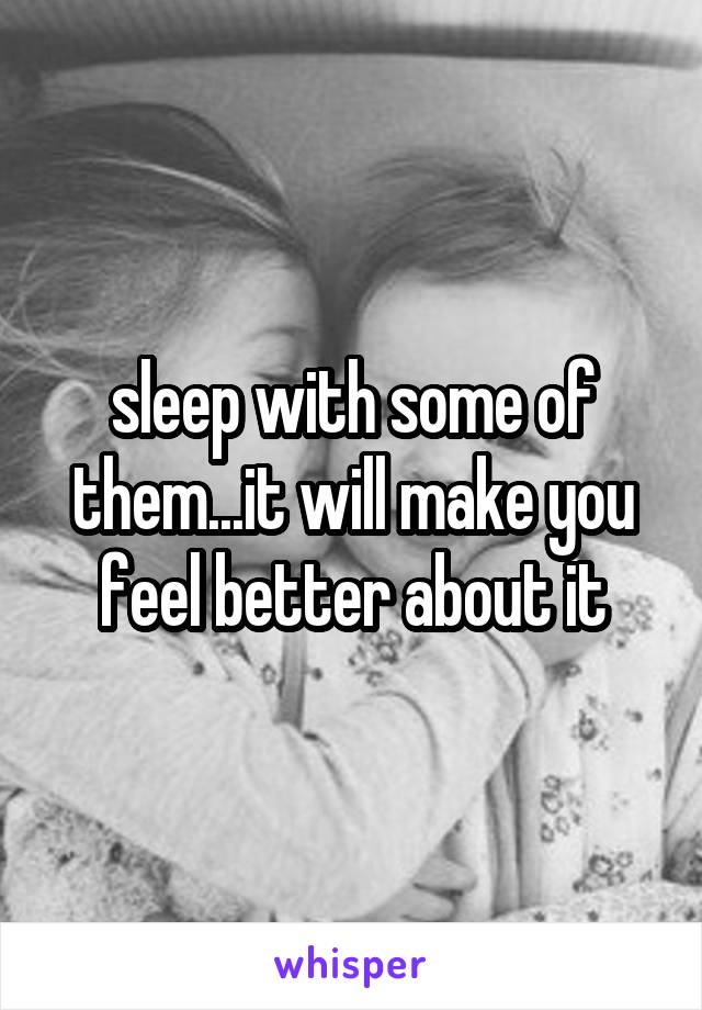 sleep with some of them...it will make you feel better about it