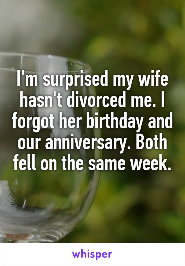 I'm surprised my wife hasn't divorced me. I forgot her birthday and our anniversary. Both fell on the same week. 