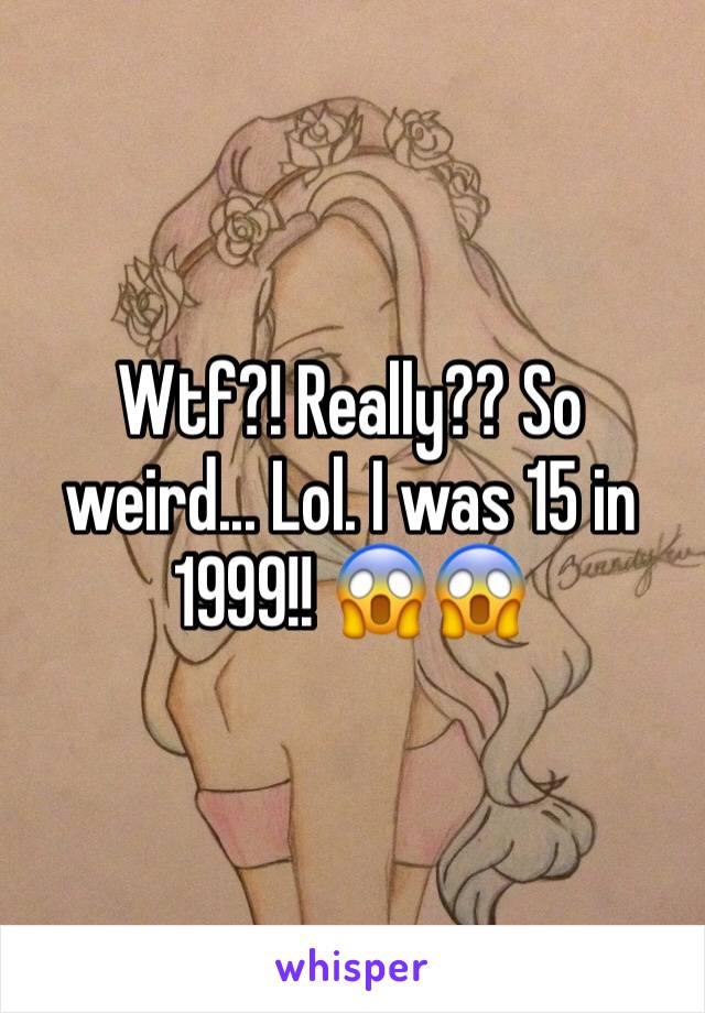 Wtf?! Really?? So weird... Lol. I was 15 in 1999!! 😱😱