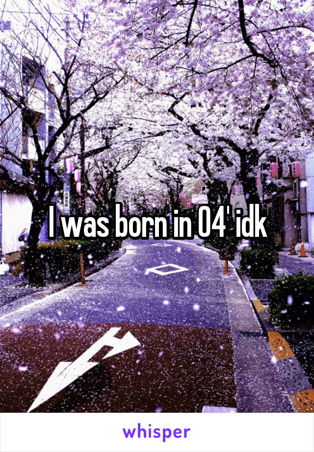 I was born in 04' idk