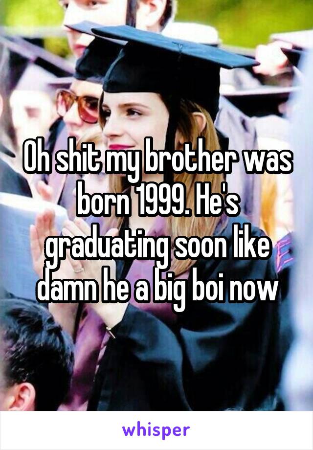 Oh shit my brother was born 1999. He's graduating soon like damn he a big boi now