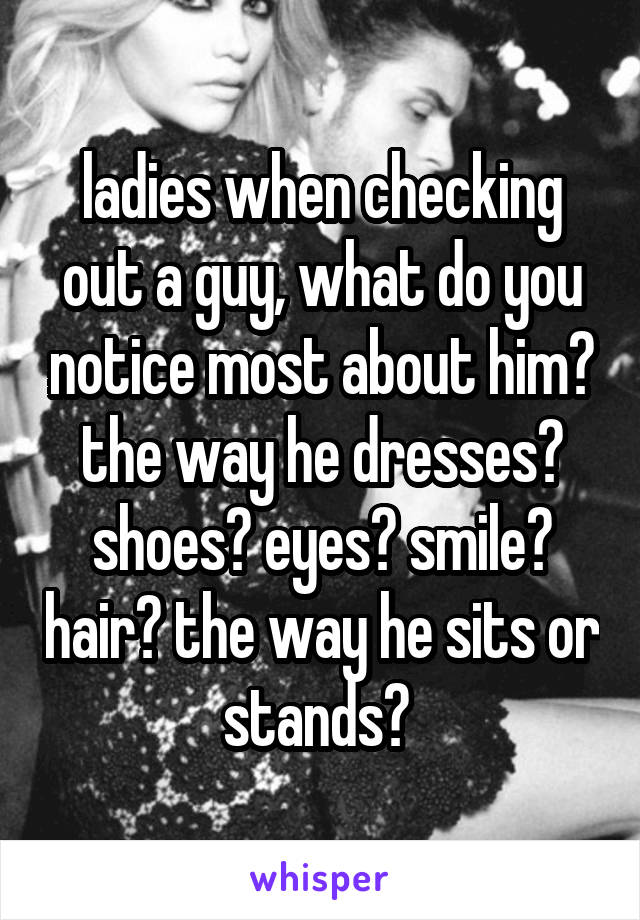 ladies when checking out a guy, what do you notice most about him? the way he dresses? shoes? eyes? smile? hair? the way he sits or stands? 