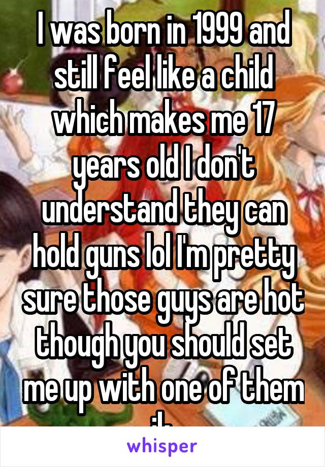 I was born in 1999 and still feel like a child which makes me 17 years old I don't understand they can hold guns lol I'm pretty sure those guys are hot though you should set me up with one of them jk.