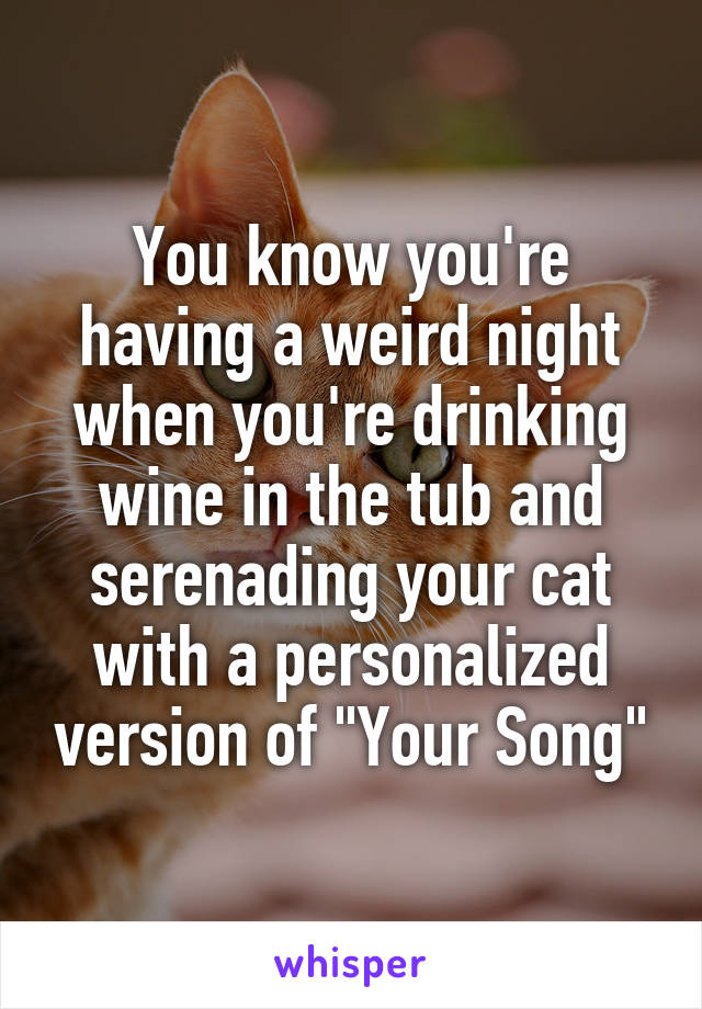 You know you're having a weird night when you're drinking wine in the tub and serenading your cat with a personalized version of "Your Song"