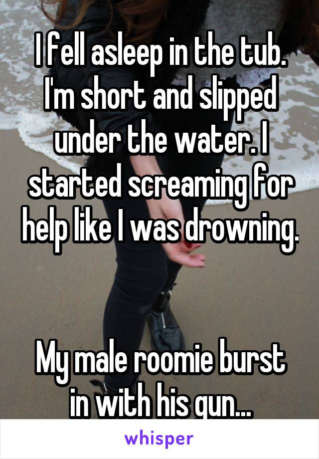 I fell asleep in the tub. I'm short and slipped under the water. I started screaming for help like I was drowning. 

My male roomie burst in with his gun...