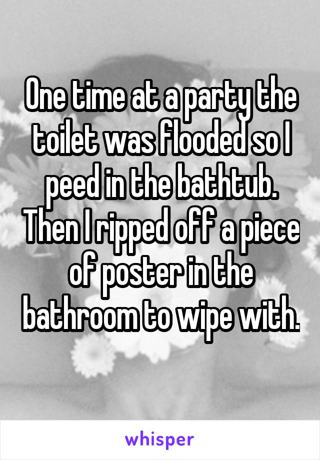 One time at a party the toilet was flooded so I peed in the bathtub. Then I ripped off a piece of poster in the bathroom to wipe with. 