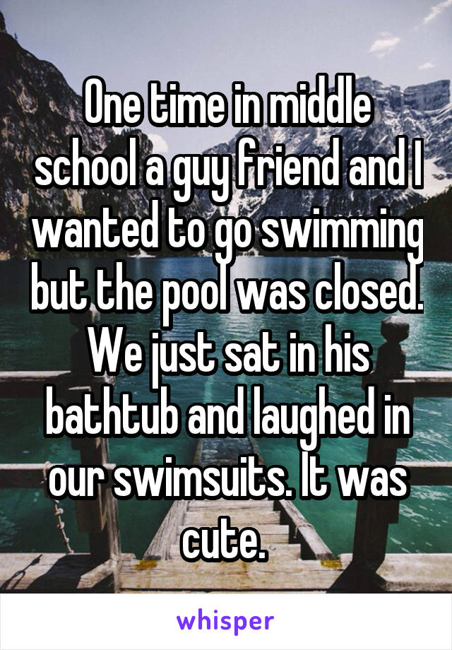 One time in middle school a guy friend and I wanted to go swimming but the pool was closed. We just sat in his bathtub and laughed in our swimsuits. It was cute. 