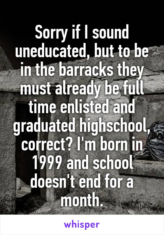 Sorry if I sound uneducated, but to be in the barracks they must already be full time enlisted and graduated highschool, correct? I'm born in 1999 and school doesn't end for a month.