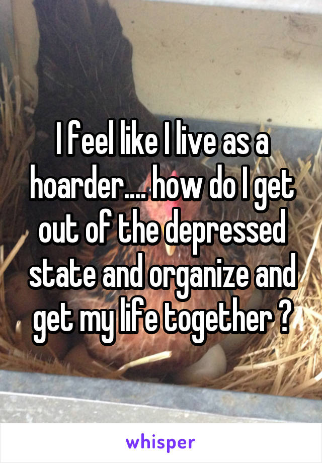 I feel like I live as a hoarder.... how do I get out of the depressed state and organize and get my life together ?