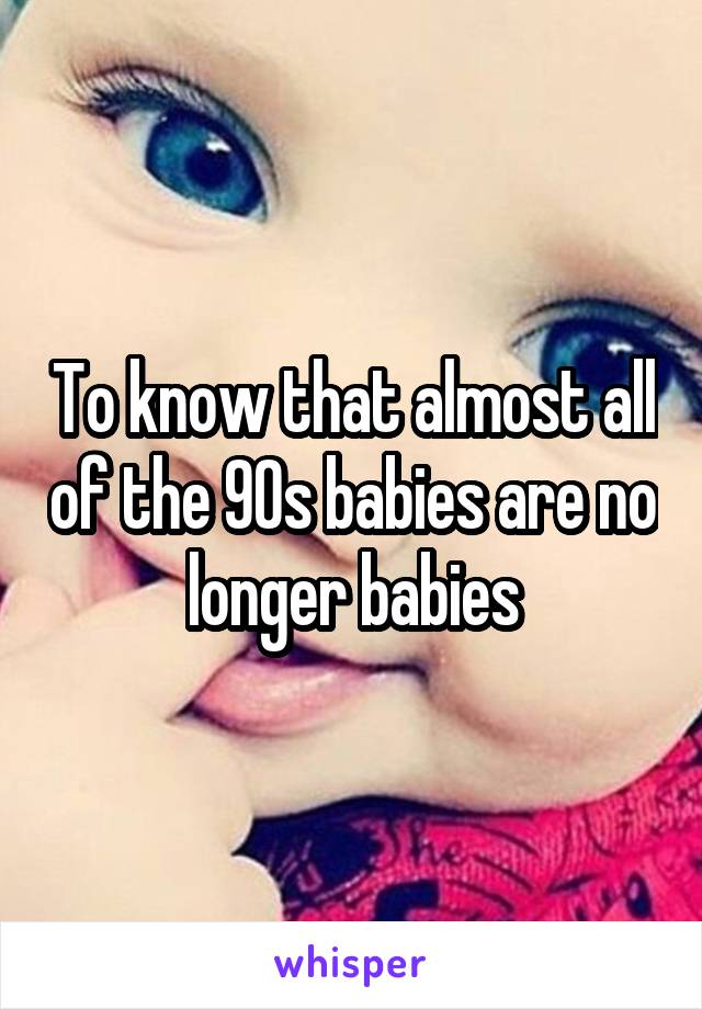 To know that almost all of the 90s babies are no longer babies