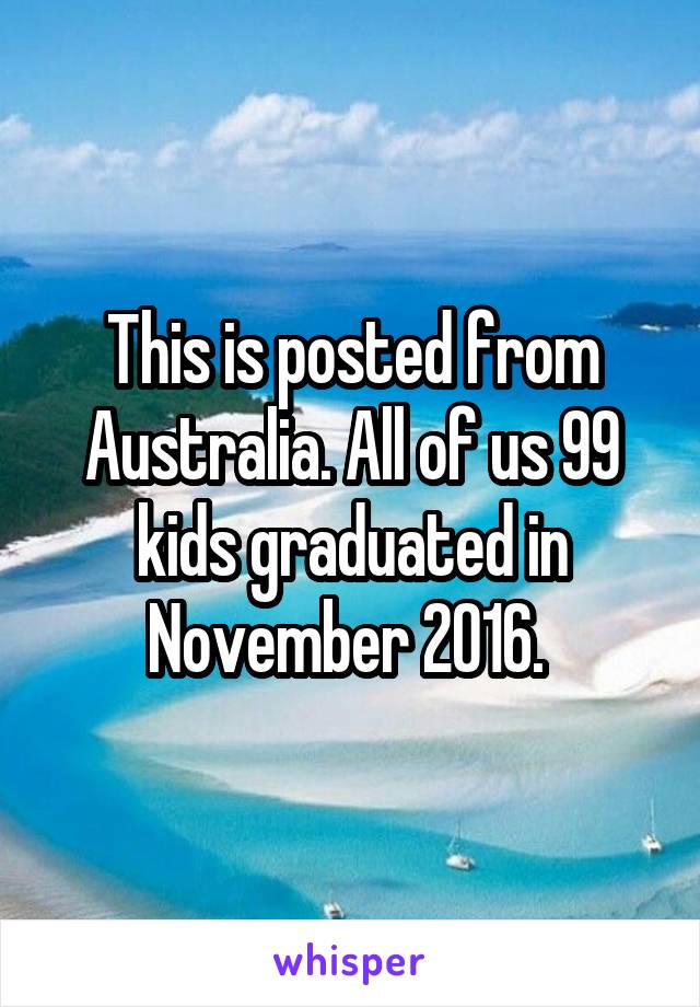 This is posted from Australia. All of us 99 kids graduated in November 2016. 