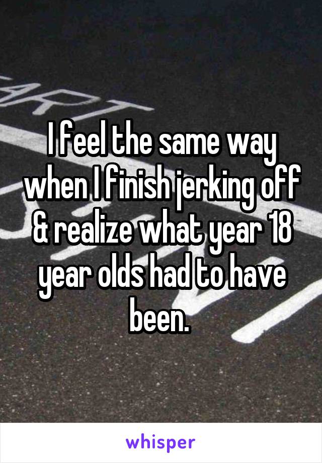 I feel the same way when I finish jerking off & realize what year 18 year olds had to have been. 