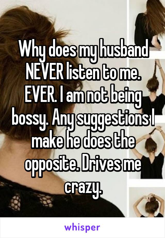 Why does my husband NEVER listen to me. EVER. I am not being bossy. Any suggestions I make he does the opposite. Drives me crazy.