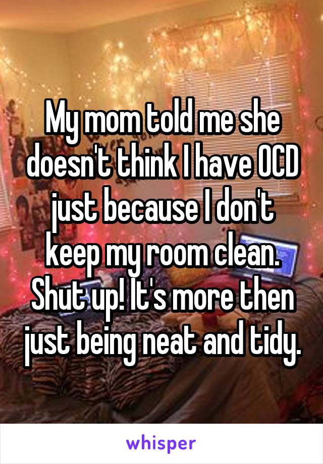 My mom told me she doesn't think I have OCD just because I don't keep my room clean. Shut up! It's more then just being neat and tidy.