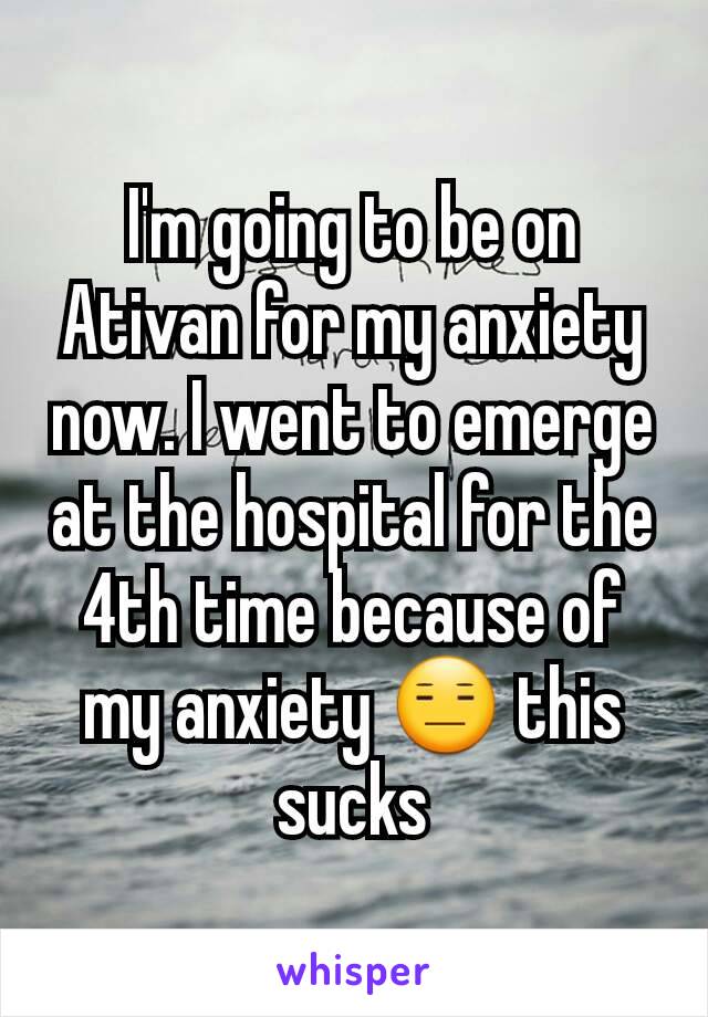 I'm going to be on Ativan for my anxiety now. I went to emerge at the hospital for the 4th time because of my anxiety 😑 this sucks