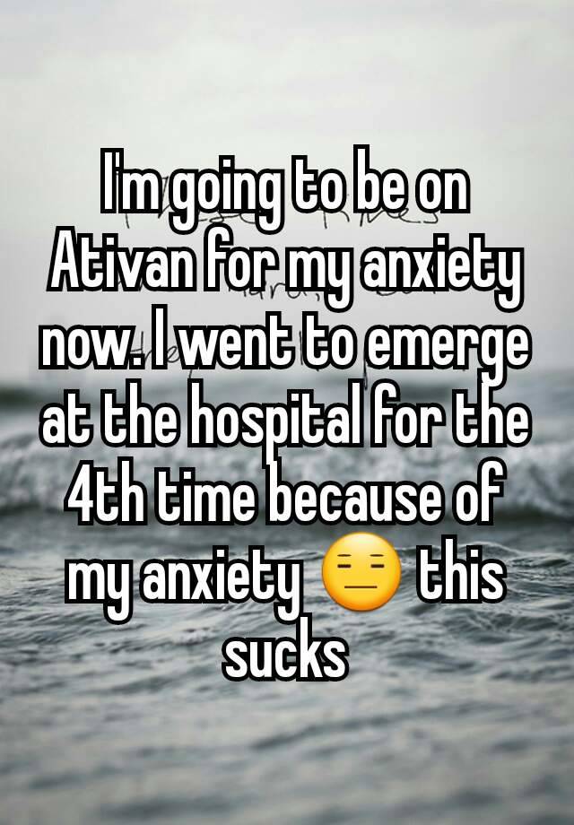 I'm going to be on Ativan for my anxiety now. I went to emerge at the hospital for the 4th time because of my anxiety 😑 this sucks