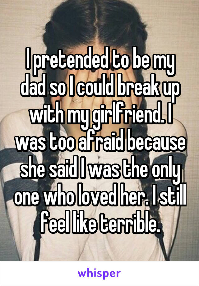 I pretended to be my dad so I could break up with my girlfriend. I was too afraid because she said I was the only one who loved her. I still feel like terrible.
