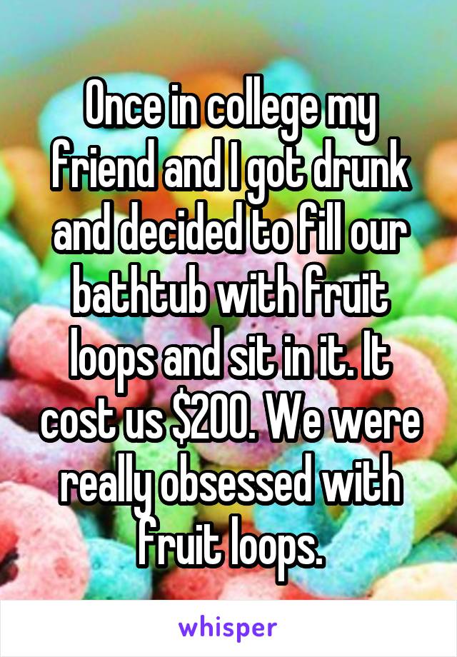 Once in college my friend and I got drunk and decided to fill our bathtub with fruit loops and sit in it. It cost us $200. We were really obsessed with fruit loops.