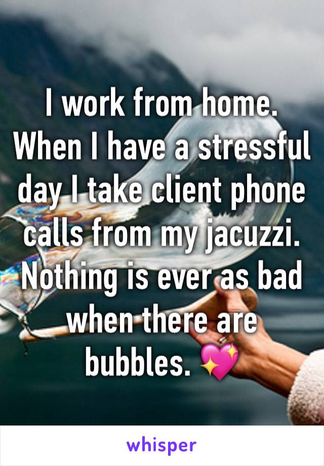 I work from home. When I have a stressful day I take client phone calls from my jacuzzi. Nothing is ever as bad when there are bubbles. 💖