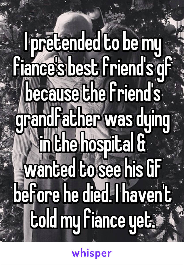 I pretended to be my fiance's best friend's gf because the friend's grandfather was dying in the hospital & wanted to see his GF before he died. I haven't told my fiance yet.