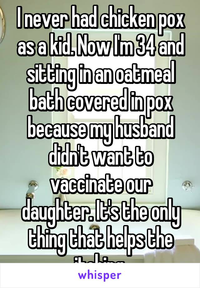 I never had chicken pox as a kid. Now I'm 34 and sitting in an oatmeal bath covered in pox because my husband didn't want to vaccinate our daughter. It's the only thing that helps the itching.