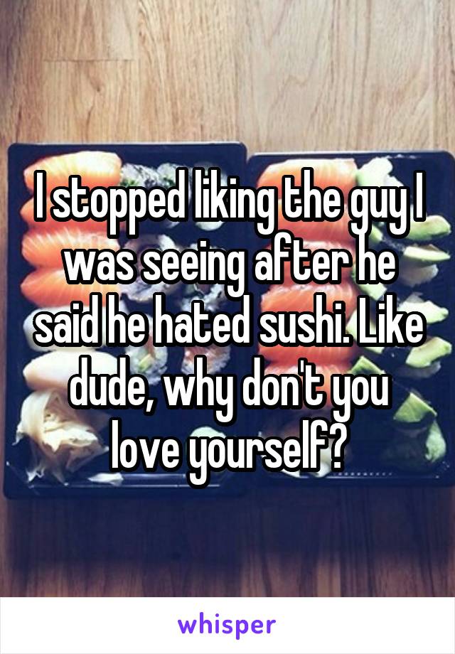 I stopped liking the guy I was seeing after he said he hated sushi. Like dude, why don't you love yourself?