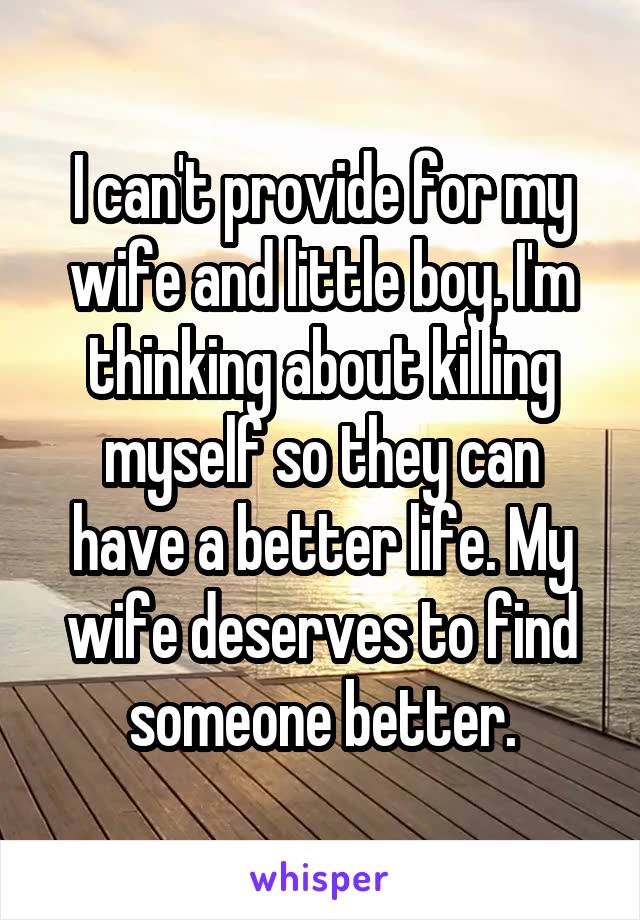 I can't provide for my wife and little boy. I'm thinking about killing myself so they can have a better life. My wife deserves to find someone better.