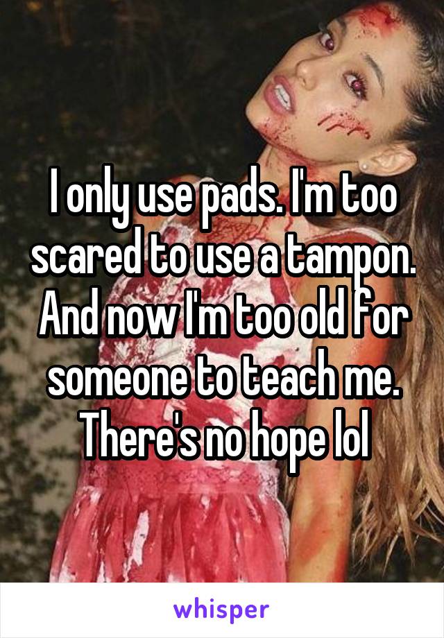 I only use pads. I'm too scared to use a tampon. And now I'm too old for someone to teach me. There's no hope lol