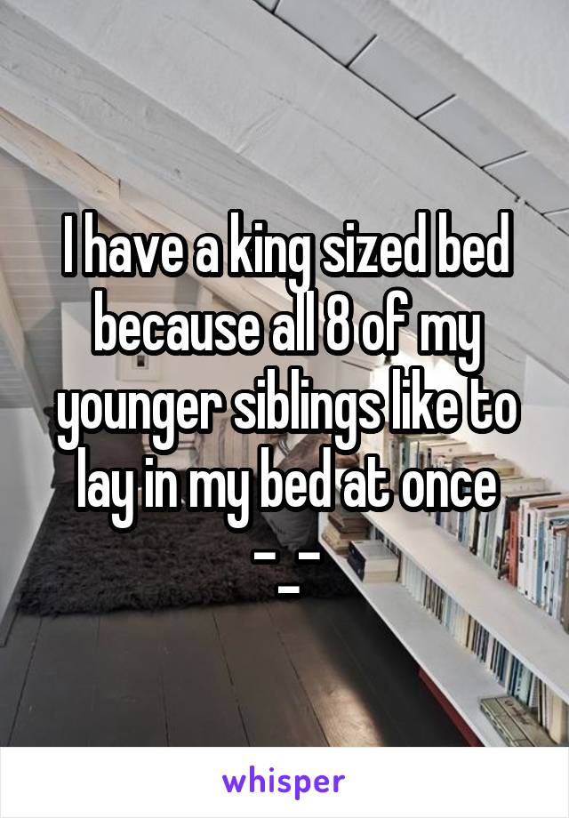 I have a king sized bed because all 8 of my younger siblings like to lay in my bed at once -_-