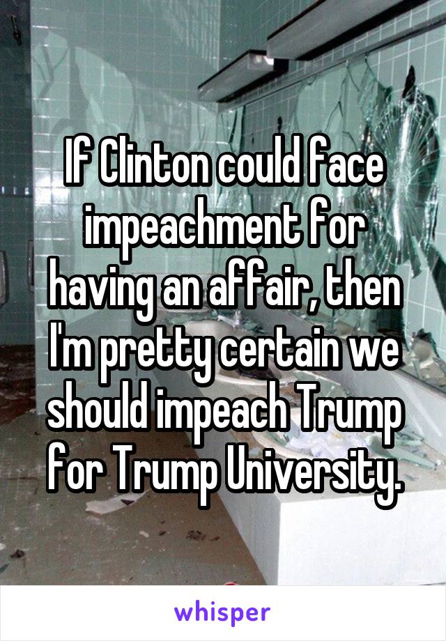 If Clinton could face impeachment for having an affair, then I'm pretty certain we should impeach Trump for Trump University.