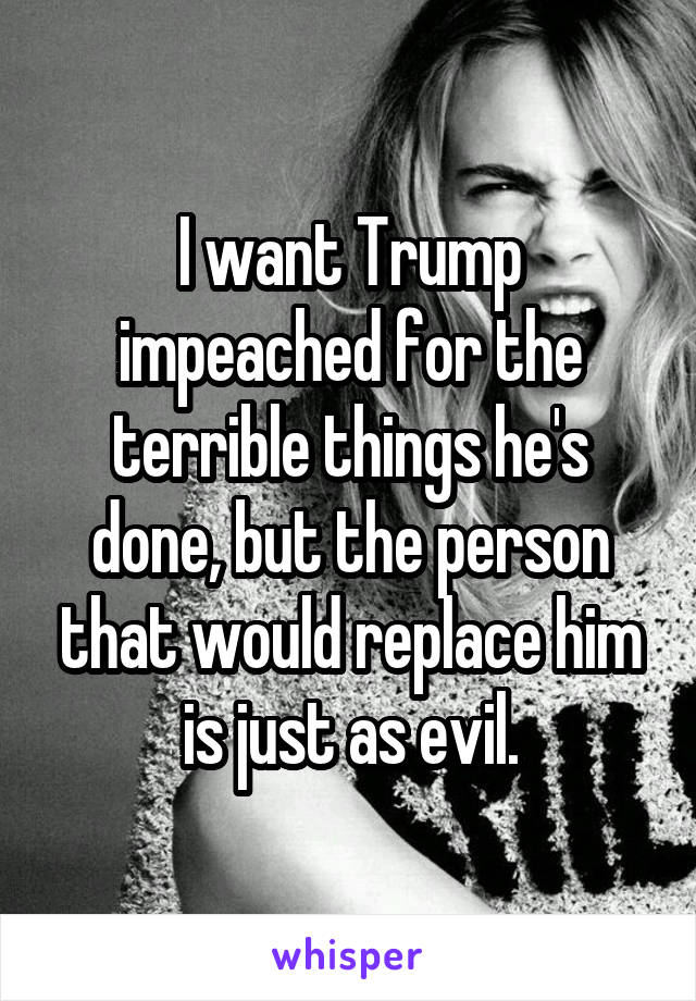 I want Trump impeached for the terrible things he's done, but the person that would replace him is just as evil.