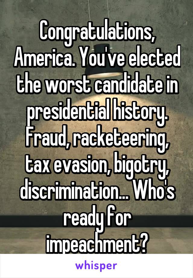 Congratulations, America. You've elected the worst candidate in presidential history. Fraud, racketeering, tax evasion, bigotry, discrimination... Who's ready for impeachment?